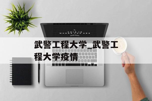 武警工程大学_武警工程大学疫情